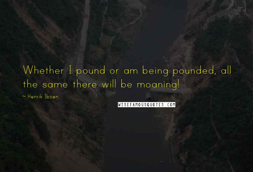 Henrik Ibsen Quotes: Whether I pound or am being pounded, all the same there will be moaning!