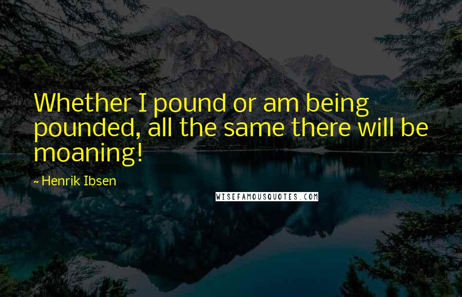 Henrik Ibsen Quotes: Whether I pound or am being pounded, all the same there will be moaning!