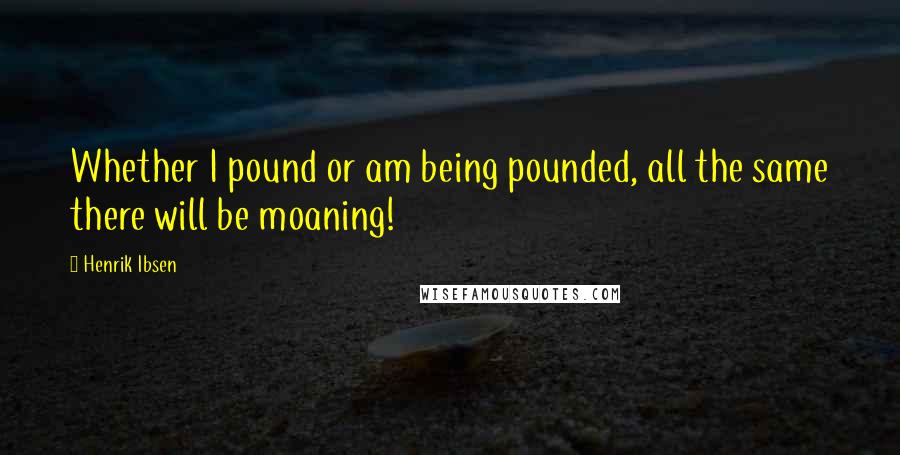 Henrik Ibsen Quotes: Whether I pound or am being pounded, all the same there will be moaning!