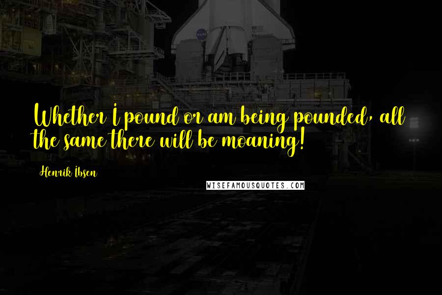 Henrik Ibsen Quotes: Whether I pound or am being pounded, all the same there will be moaning!