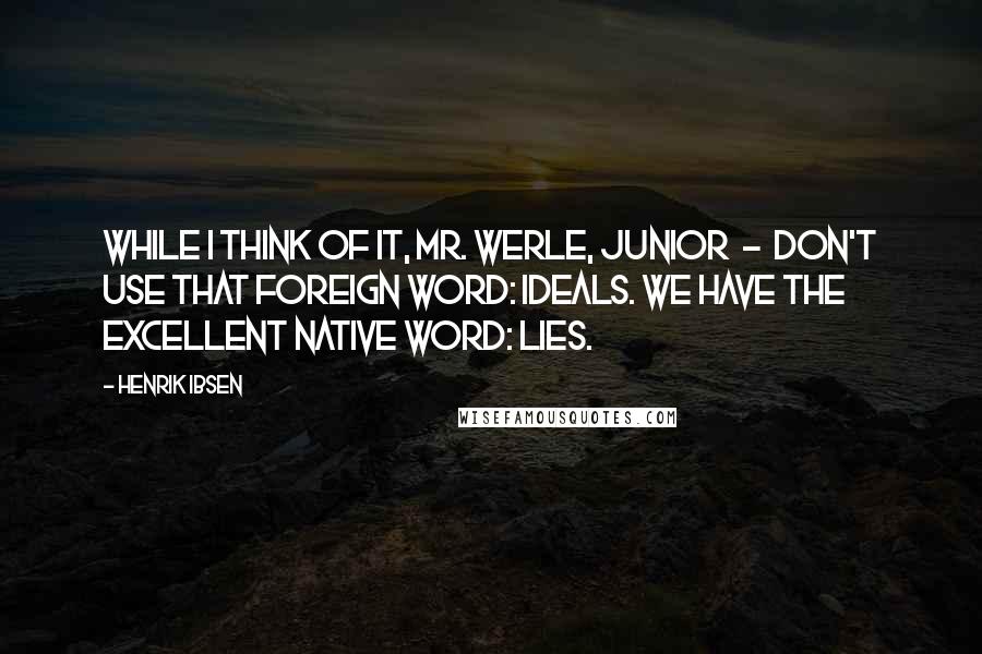 Henrik Ibsen Quotes: While I think of it, Mr. Werle, junior - don't use that foreign word: ideals. We have the excellent native word: lies.
