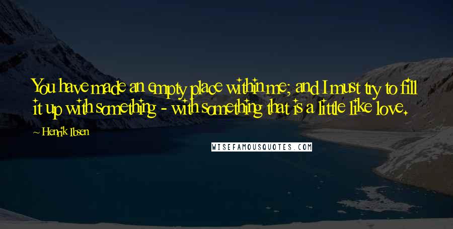 Henrik Ibsen Quotes: You have made an empty place within me; and I must try to fill it up with something - with something that is a little like love.