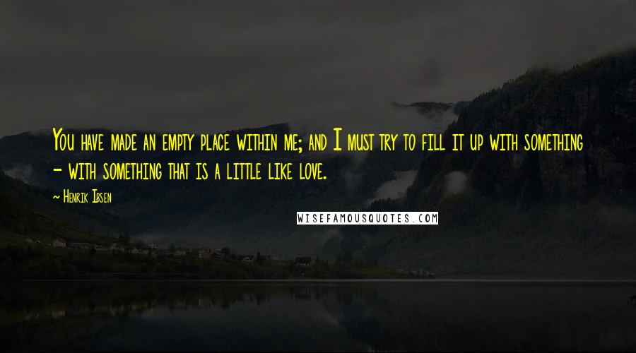 Henrik Ibsen Quotes: You have made an empty place within me; and I must try to fill it up with something - with something that is a little like love.