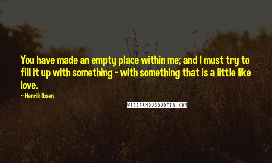 Henrik Ibsen Quotes: You have made an empty place within me; and I must try to fill it up with something - with something that is a little like love.