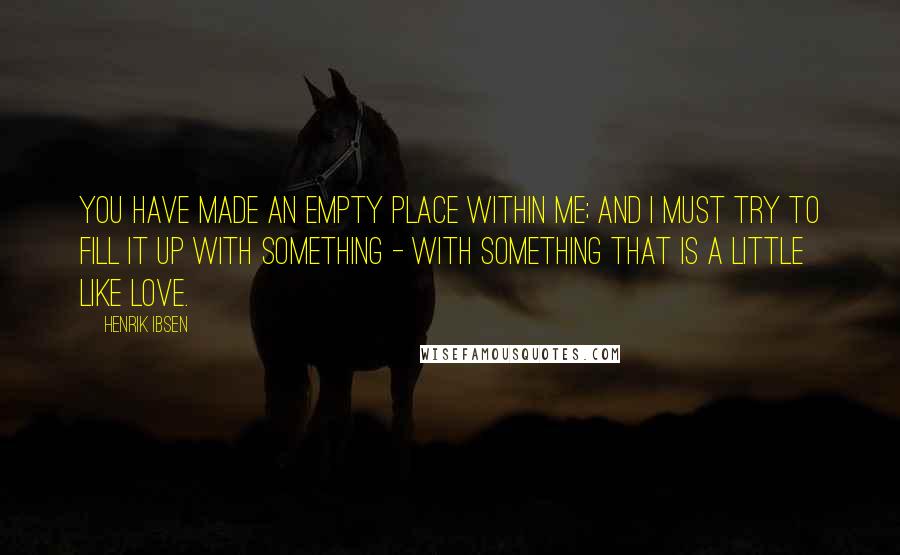 Henrik Ibsen Quotes: You have made an empty place within me; and I must try to fill it up with something - with something that is a little like love.