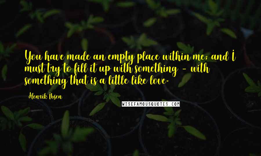 Henrik Ibsen Quotes: You have made an empty place within me; and I must try to fill it up with something - with something that is a little like love.