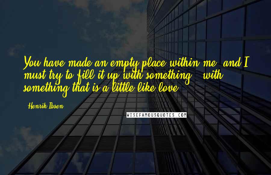 Henrik Ibsen Quotes: You have made an empty place within me; and I must try to fill it up with something - with something that is a little like love.