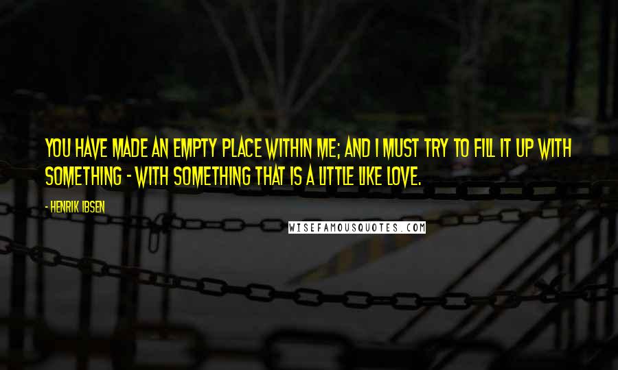 Henrik Ibsen Quotes: You have made an empty place within me; and I must try to fill it up with something - with something that is a little like love.