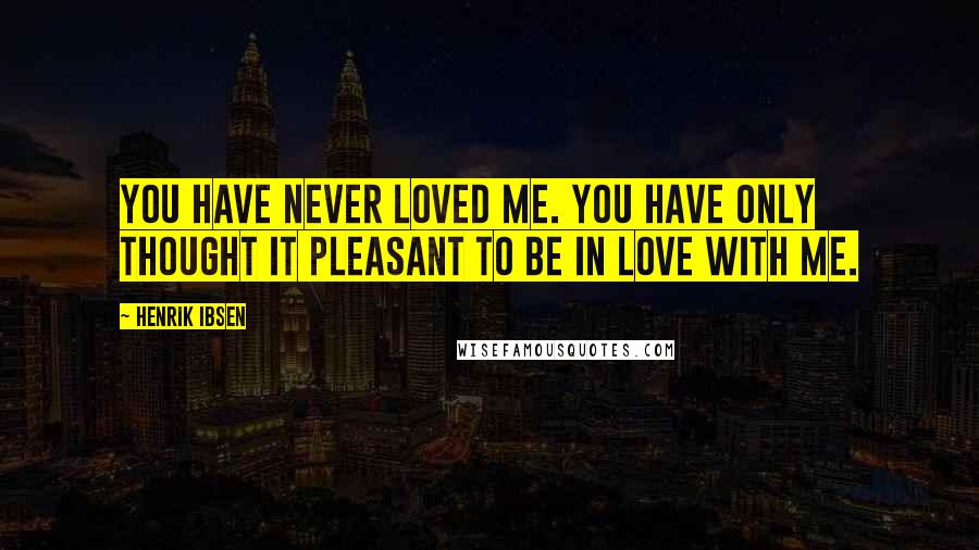 Henrik Ibsen Quotes: You have never loved me. You have only thought it pleasant to be in love with me.