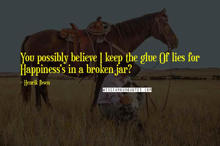 Henrik Ibsen Quotes: You possibly believe I keep the glue Of lies for Happiness's in a broken jar?