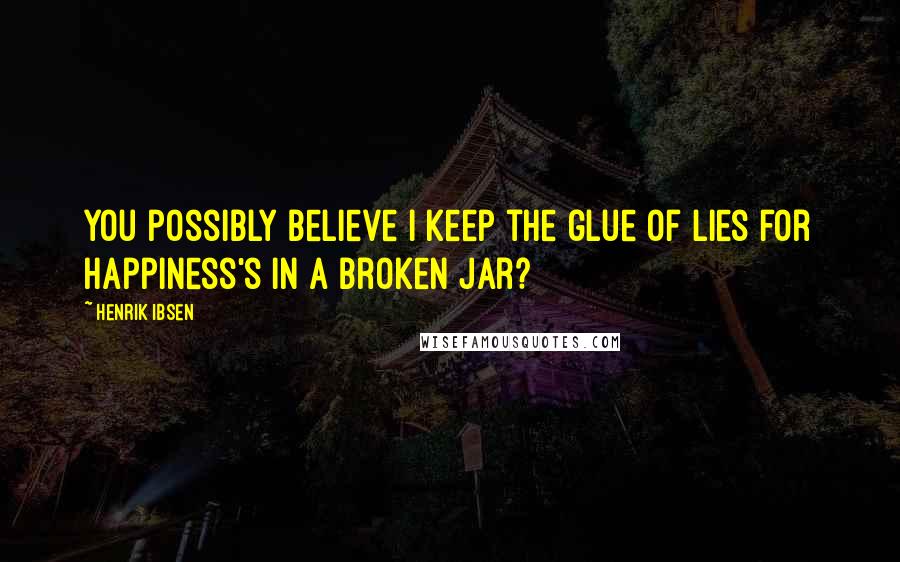 Henrik Ibsen Quotes: You possibly believe I keep the glue Of lies for Happiness's in a broken jar?