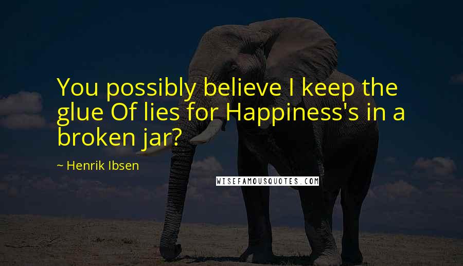 Henrik Ibsen Quotes: You possibly believe I keep the glue Of lies for Happiness's in a broken jar?