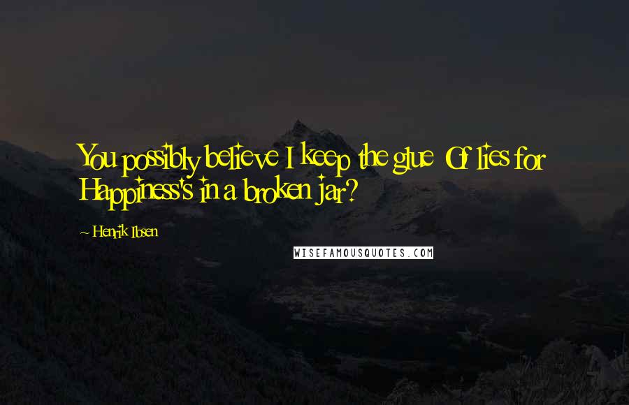 Henrik Ibsen Quotes: You possibly believe I keep the glue Of lies for Happiness's in a broken jar?