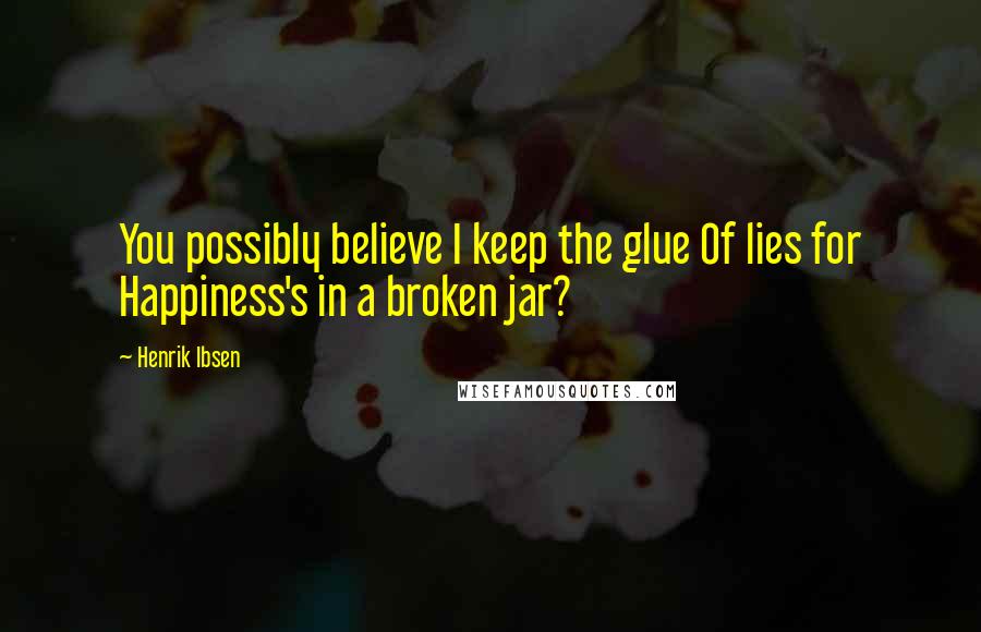 Henrik Ibsen Quotes: You possibly believe I keep the glue Of lies for Happiness's in a broken jar?