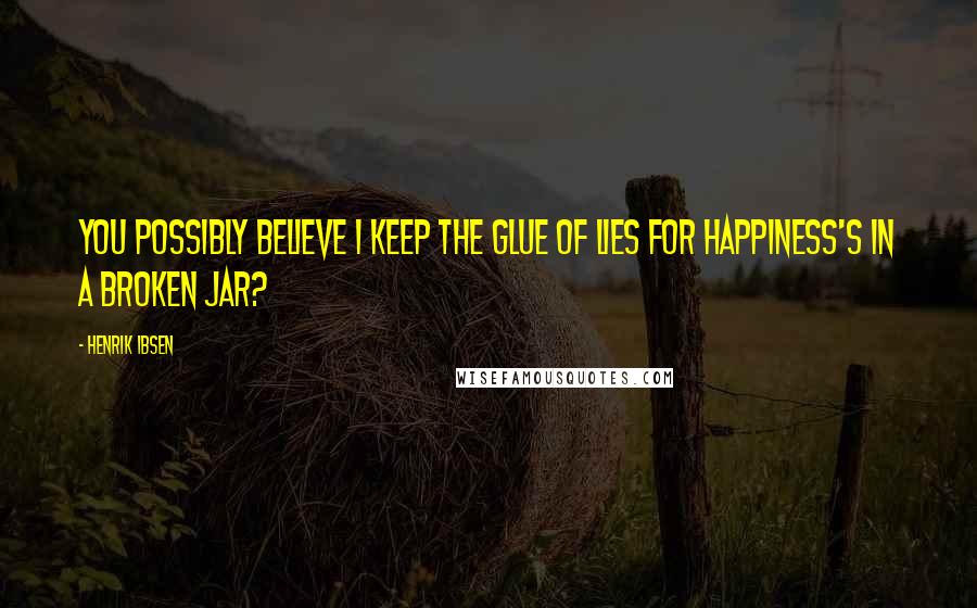 Henrik Ibsen Quotes: You possibly believe I keep the glue Of lies for Happiness's in a broken jar?