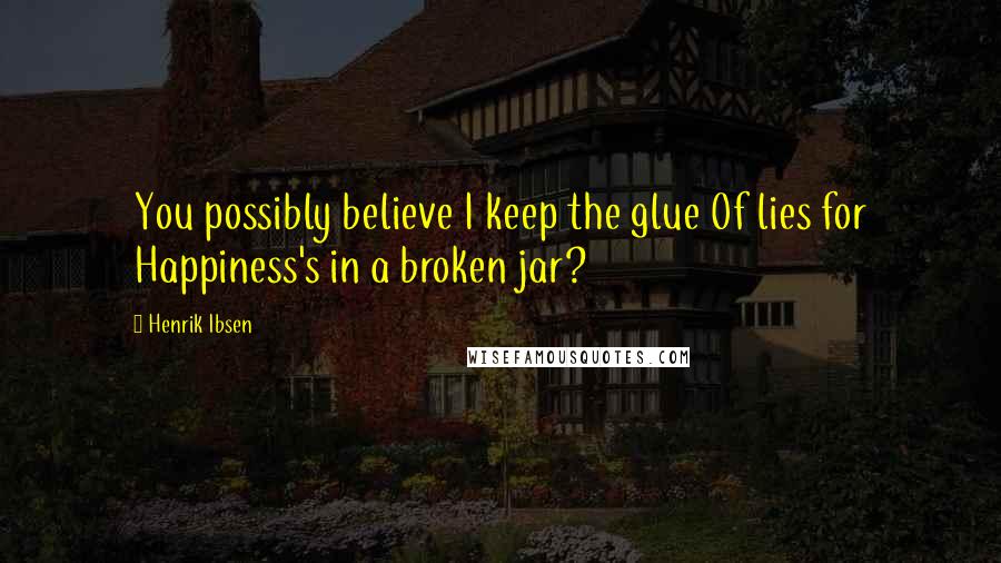 Henrik Ibsen Quotes: You possibly believe I keep the glue Of lies for Happiness's in a broken jar?