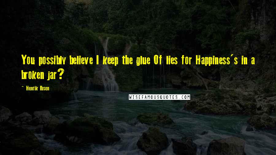 Henrik Ibsen Quotes: You possibly believe I keep the glue Of lies for Happiness's in a broken jar?