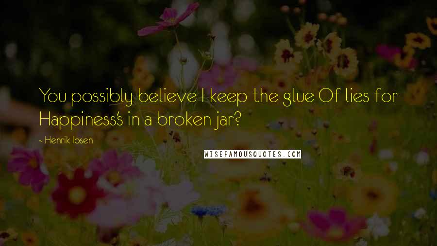 Henrik Ibsen Quotes: You possibly believe I keep the glue Of lies for Happiness's in a broken jar?