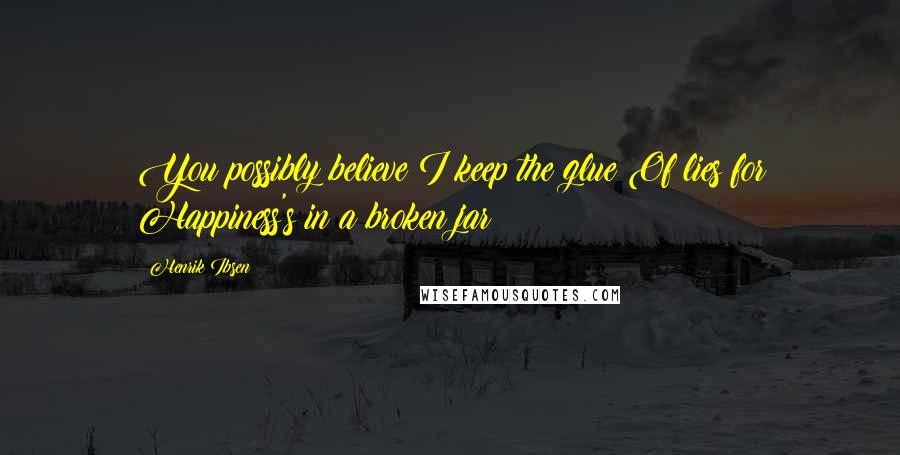 Henrik Ibsen Quotes: You possibly believe I keep the glue Of lies for Happiness's in a broken jar?