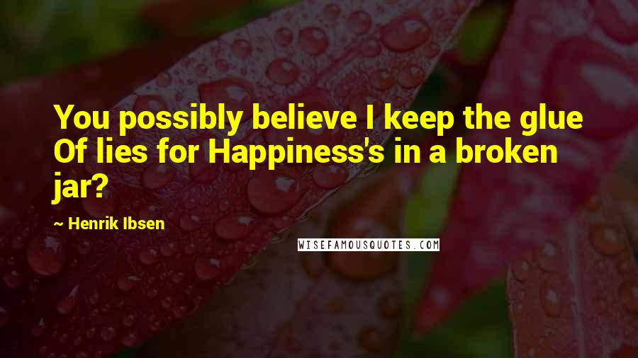 Henrik Ibsen Quotes: You possibly believe I keep the glue Of lies for Happiness's in a broken jar?