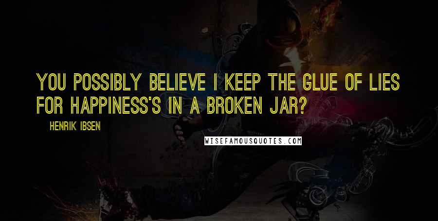 Henrik Ibsen Quotes: You possibly believe I keep the glue Of lies for Happiness's in a broken jar?