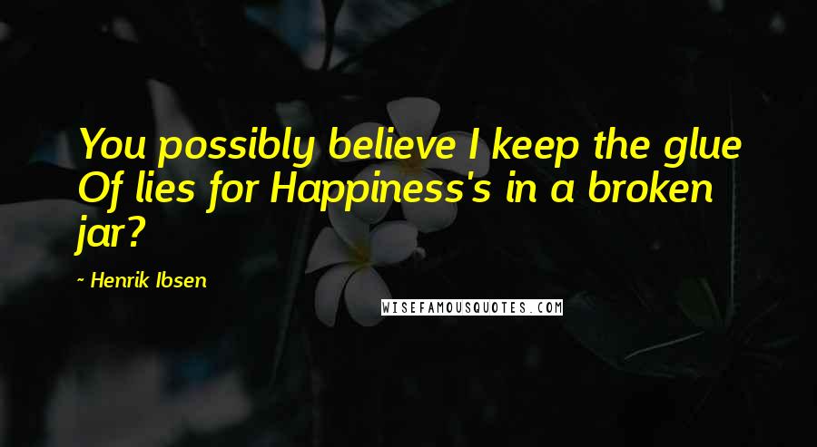 Henrik Ibsen Quotes: You possibly believe I keep the glue Of lies for Happiness's in a broken jar?