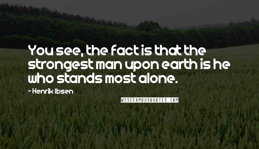 Henrik Ibsen Quotes: You see, the fact is that the strongest man upon earth is he who stands most alone.