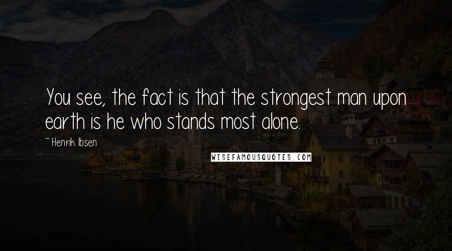 Henrik Ibsen Quotes: You see, the fact is that the strongest man upon earth is he who stands most alone.