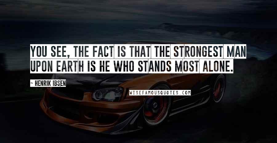 Henrik Ibsen Quotes: You see, the fact is that the strongest man upon earth is he who stands most alone.