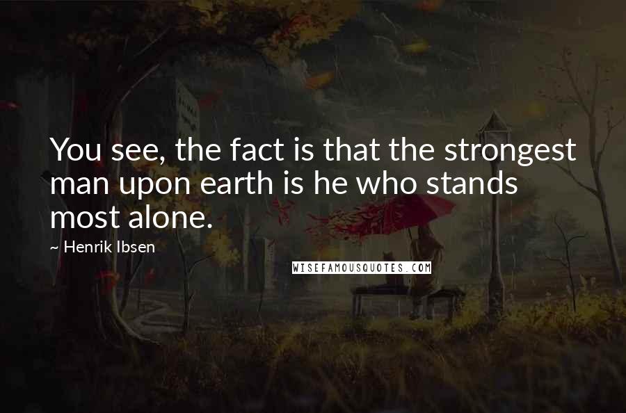 Henrik Ibsen Quotes: You see, the fact is that the strongest man upon earth is he who stands most alone.