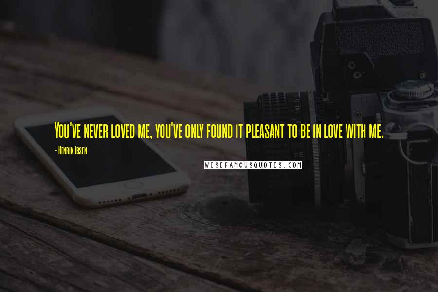 Henrik Ibsen Quotes: You've never loved me, you've only found it pleasant to be in love with me.