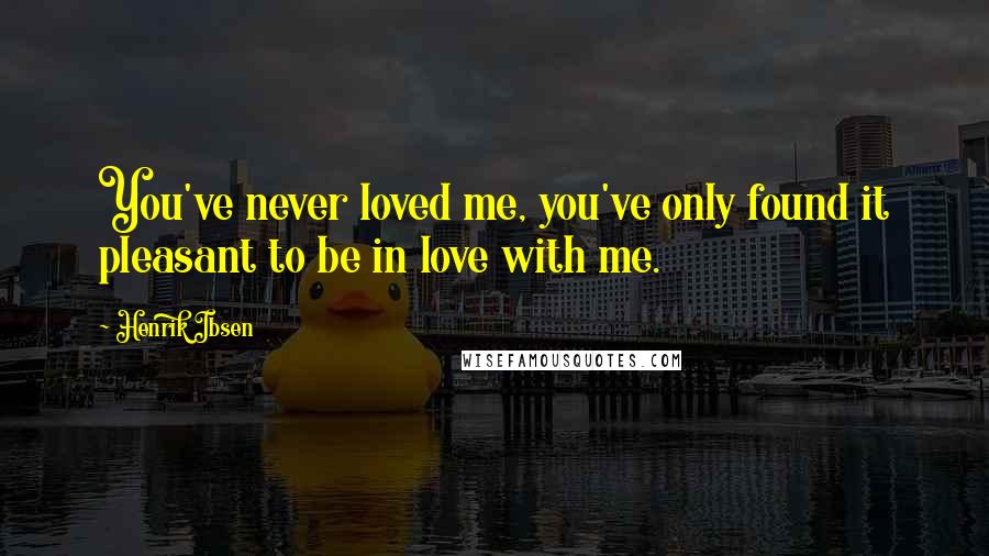 Henrik Ibsen Quotes: You've never loved me, you've only found it pleasant to be in love with me.