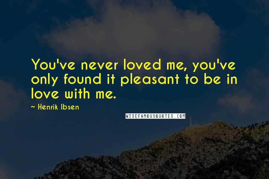 Henrik Ibsen Quotes: You've never loved me, you've only found it pleasant to be in love with me.