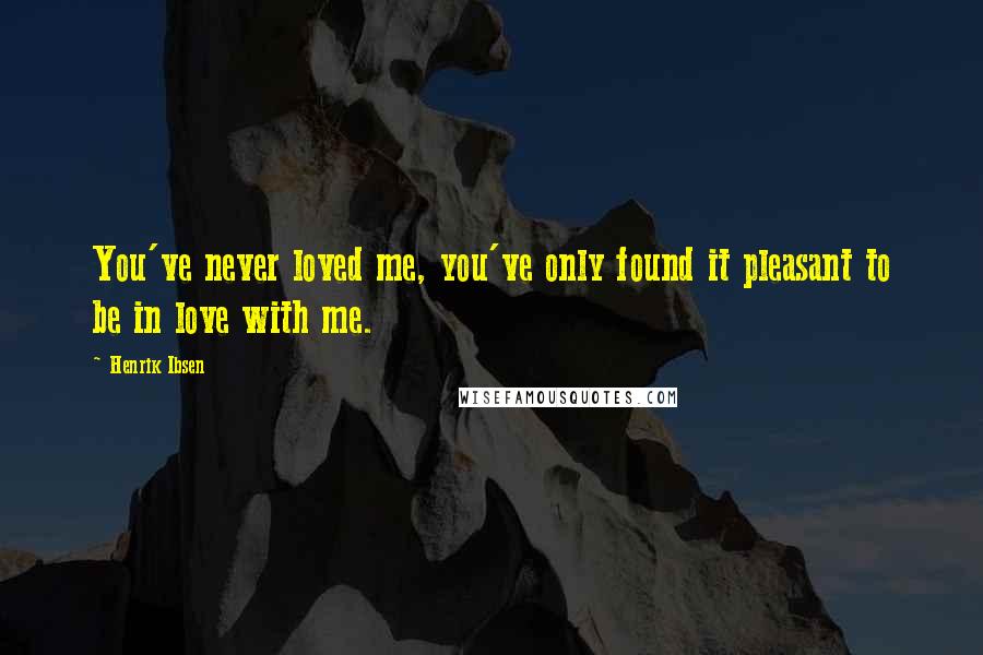 Henrik Ibsen Quotes: You've never loved me, you've only found it pleasant to be in love with me.