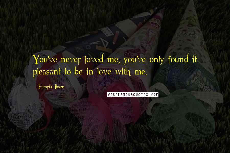 Henrik Ibsen Quotes: You've never loved me, you've only found it pleasant to be in love with me.