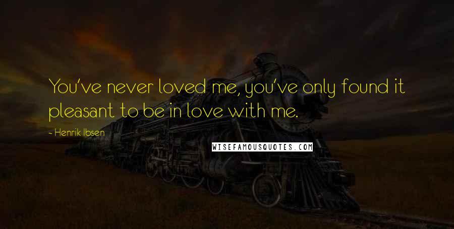 Henrik Ibsen Quotes: You've never loved me, you've only found it pleasant to be in love with me.