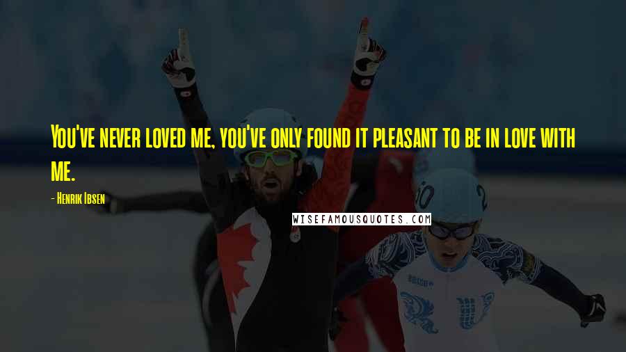 Henrik Ibsen Quotes: You've never loved me, you've only found it pleasant to be in love with me.
