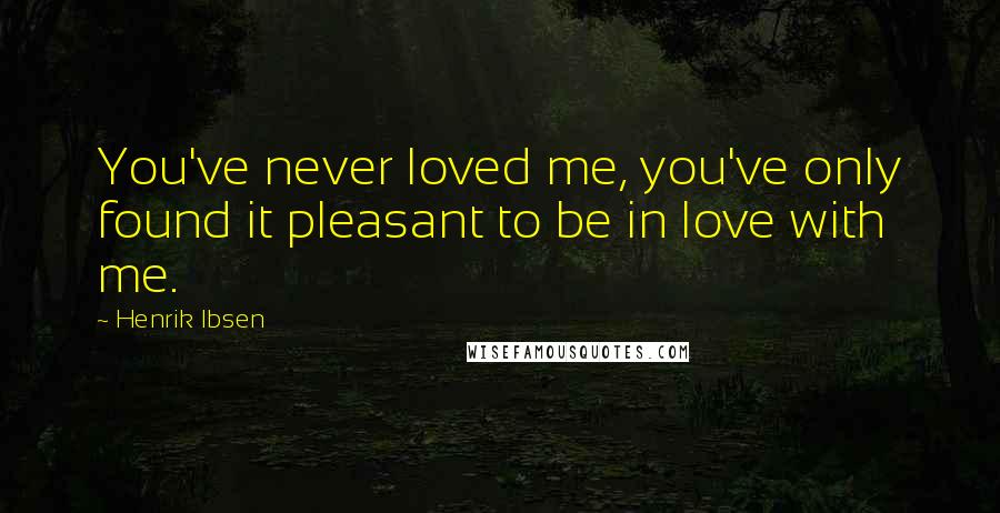 Henrik Ibsen Quotes: You've never loved me, you've only found it pleasant to be in love with me.