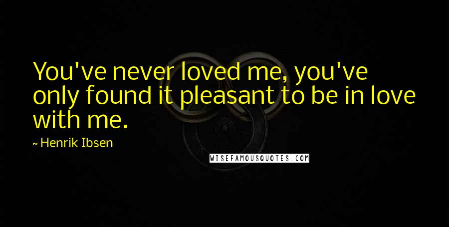 Henrik Ibsen Quotes: You've never loved me, you've only found it pleasant to be in love with me.