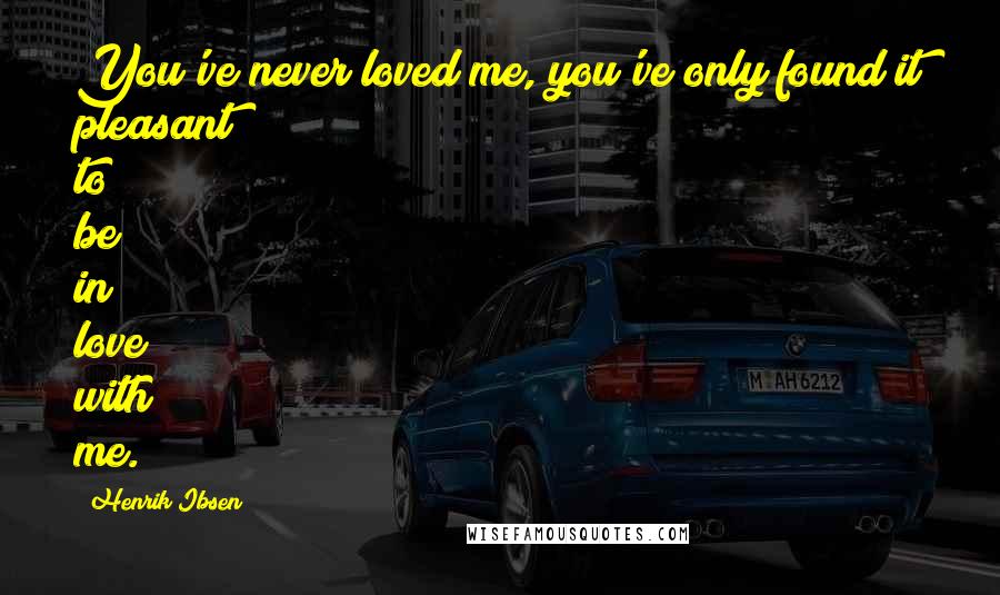 Henrik Ibsen Quotes: You've never loved me, you've only found it pleasant to be in love with me.