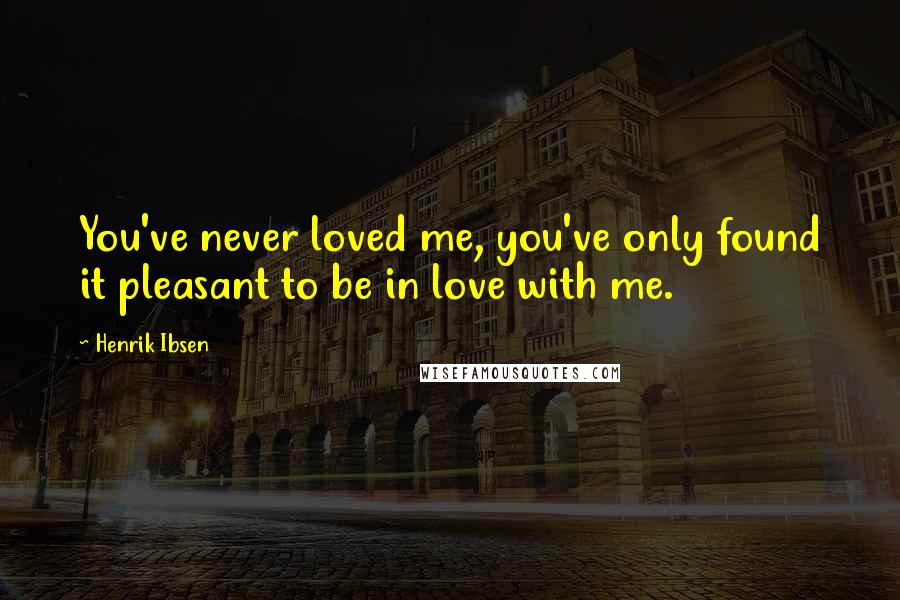 Henrik Ibsen Quotes: You've never loved me, you've only found it pleasant to be in love with me.