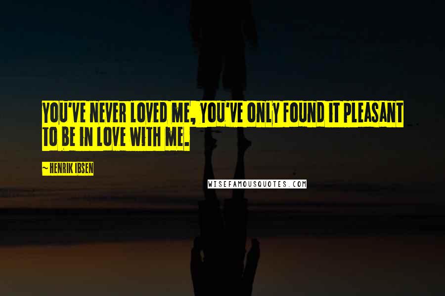 Henrik Ibsen Quotes: You've never loved me, you've only found it pleasant to be in love with me.