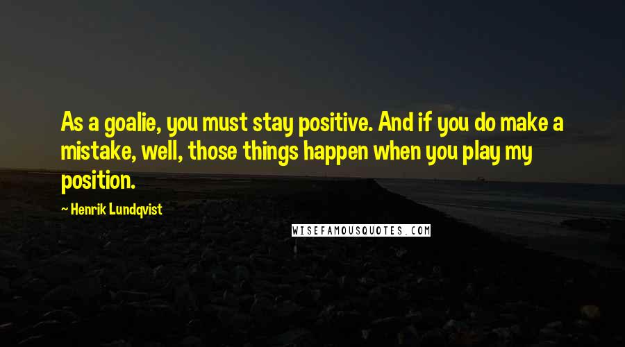 Henrik Lundqvist Quotes: As a goalie, you must stay positive. And if you do make a mistake, well, those things happen when you play my position.
