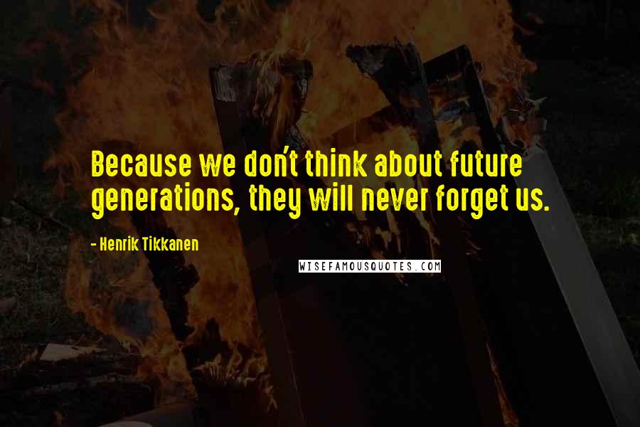Henrik Tikkanen Quotes: Because we don't think about future generations, they will never forget us.