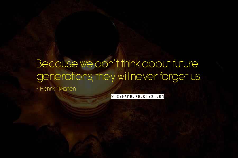 Henrik Tikkanen Quotes: Because we don't think about future generations, they will never forget us.