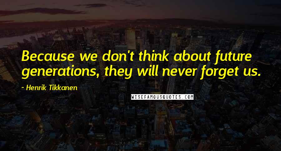 Henrik Tikkanen Quotes: Because we don't think about future generations, they will never forget us.