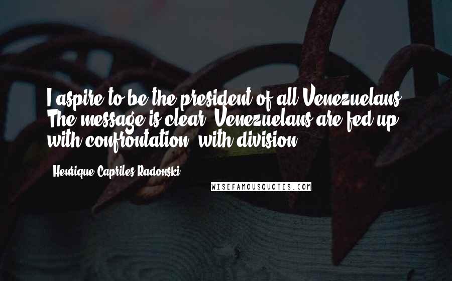 Henrique Capriles Radonski Quotes: I aspire to be the president of all Venezuelans. The message is clear. Venezuelans are fed up with confrontation, with division.