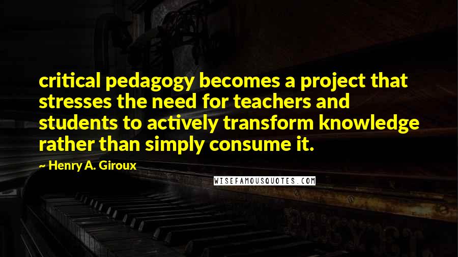 Henry A. Giroux Quotes: critical pedagogy becomes a project that stresses the need for teachers and students to actively transform knowledge rather than simply consume it.