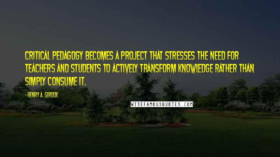 Henry A. Giroux Quotes: critical pedagogy becomes a project that stresses the need for teachers and students to actively transform knowledge rather than simply consume it.