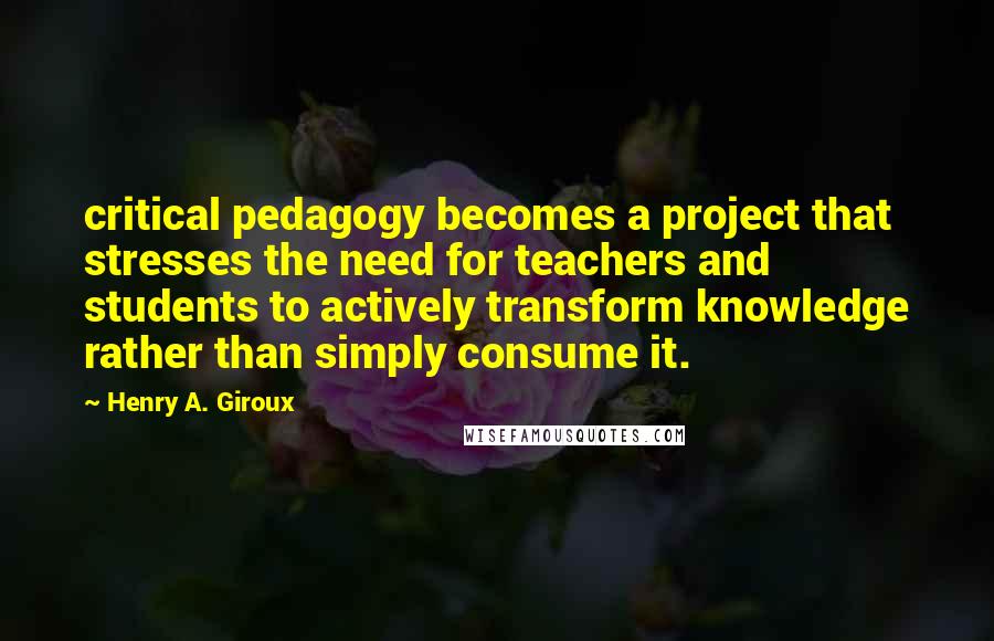 Henry A. Giroux Quotes: critical pedagogy becomes a project that stresses the need for teachers and students to actively transform knowledge rather than simply consume it.